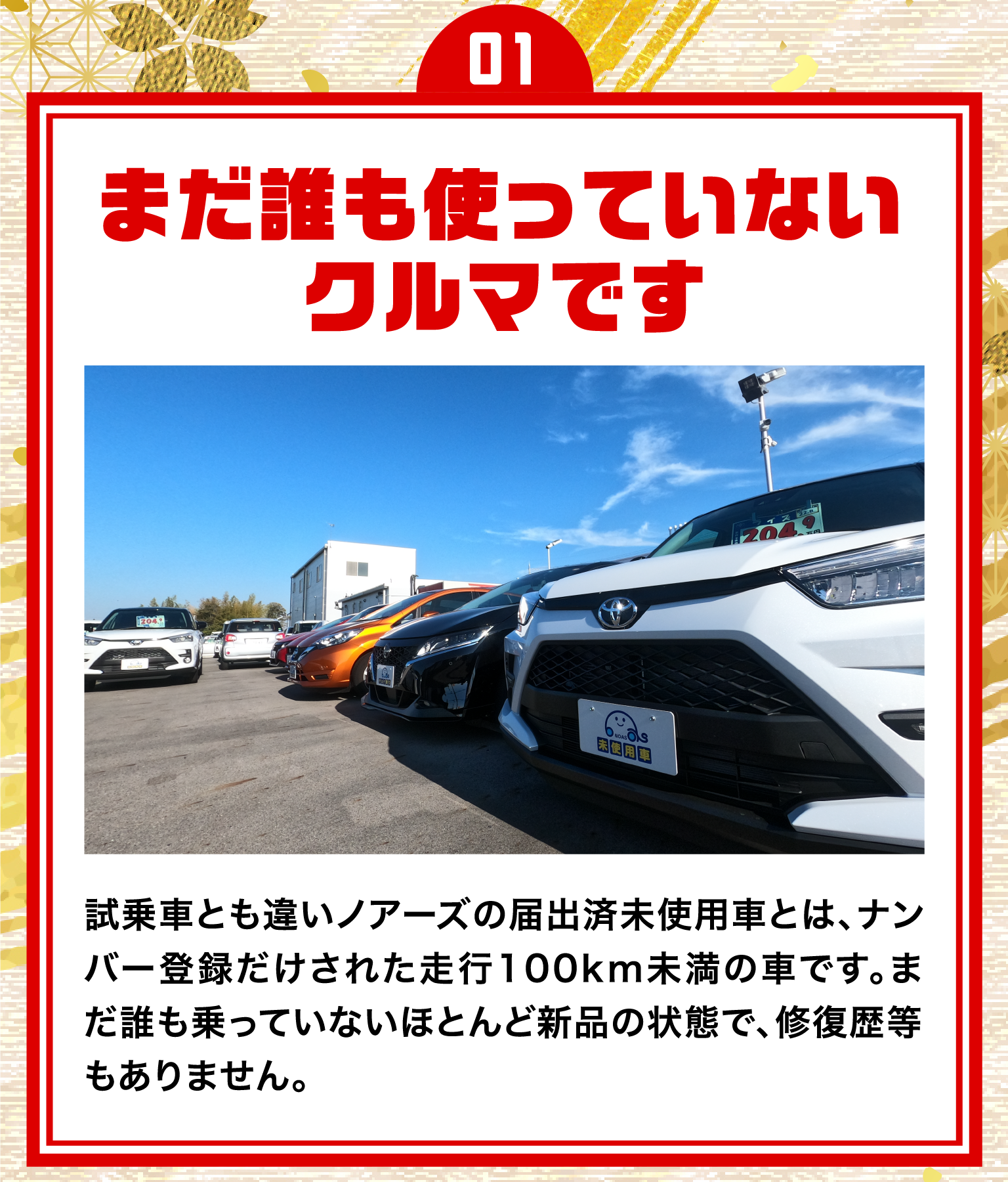 01.まだ誰も使っていないクルマです/試乗車とも違いノアーズの届出済未使用車とは、ナンバー登録だけされた走行100km未満の車です。まだ誰も乗っていないほとんど新品の状態で、修復歴等もありません。