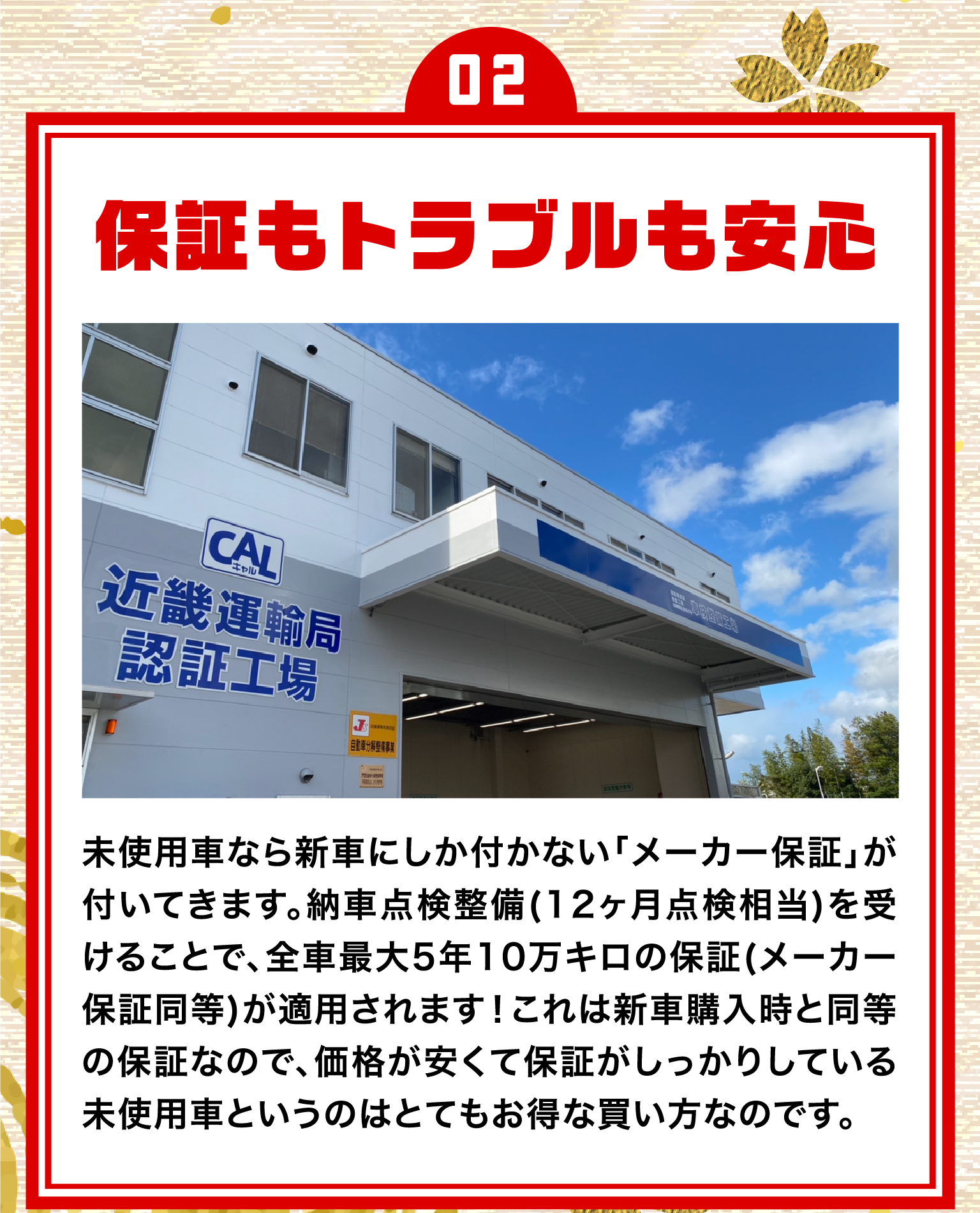 02.保証もトラブルも安心/未使用車なら新車にしか付かない「メーカー保証」が付いてきます。納車点検整備(12ヶ月点検相当)を受けることで、 全車最大5年10万キロの保証(メーカー保証同等)が適用されます!これは新車購入時と同等の保証なので、価格が安くて保証がしっかりしている未使用車というのはとてもお得な買い方なのです。