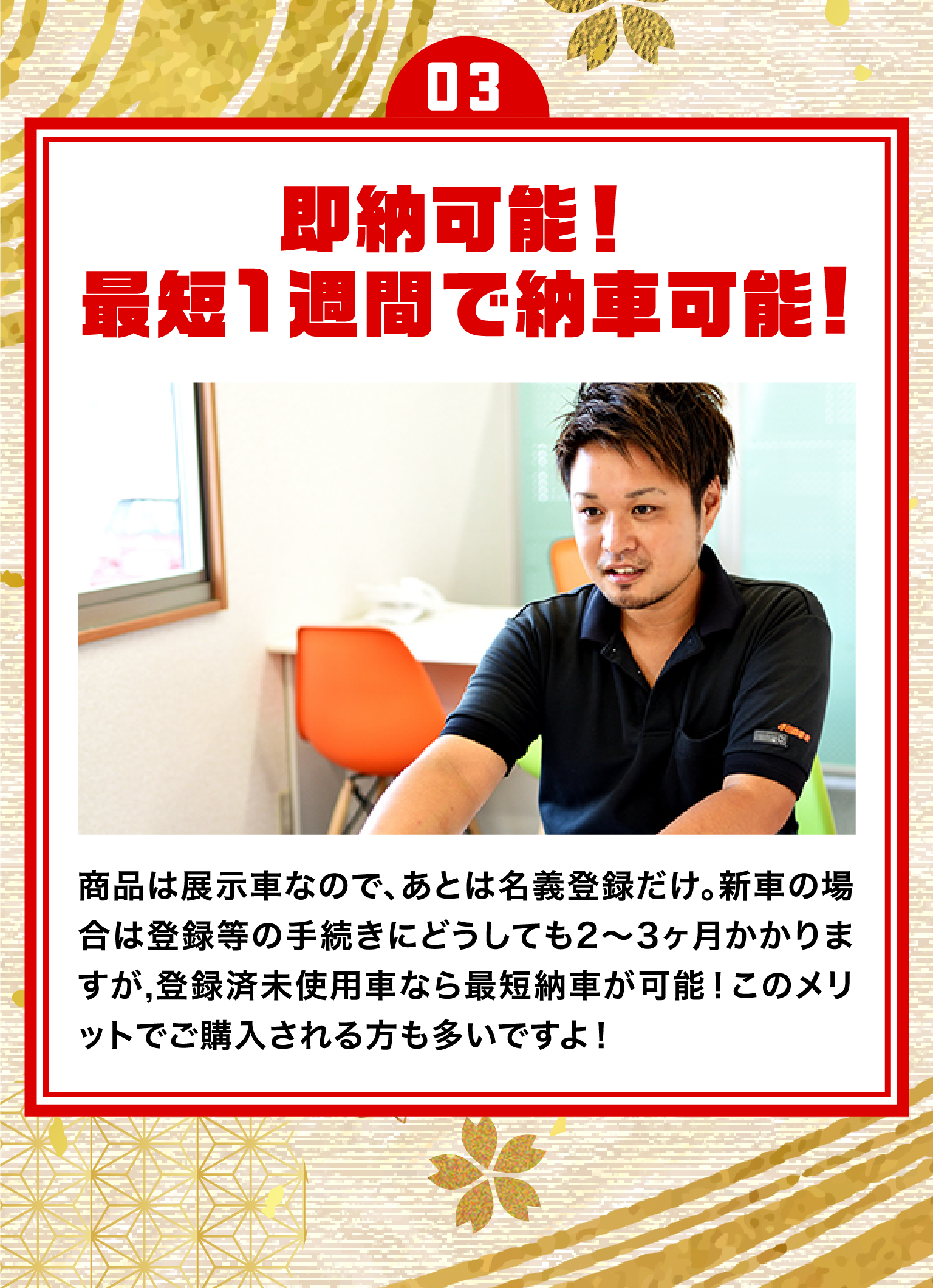 03.即納可能!最短1週間で納車可能!/商品は展示車なので、あとは名義登録だけ。新車の場合は登録等の手続きにどうしても2~3ヶ月かかりますが、登録済未使用車なら最短納車が可能!このメリットでご購入される方も多いですよ!